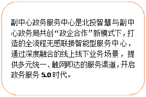 圓角矩形:副中心政務(wù)服務(wù)中心是北投智慧與副中心政務(wù)局共創(chuàng)“政企合作”新模式下，打造的全流程無感聯(lián)接智能型服務(wù)中心，通過深度融合的線上線下業(yè)務(wù)場景，提供多元統(tǒng)一、觸網(wǎng)即達(dá)的服務(wù)渠道，開啟政務(wù)服務(wù)5.0時(shí)代。